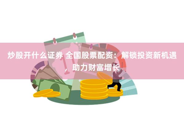 炒股开什么证券 全国股票配资：解锁投资新机遇，助力财富增长