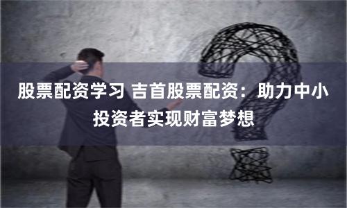 股票配资学习 吉首股票配资：助力中小投资者实现财富梦想