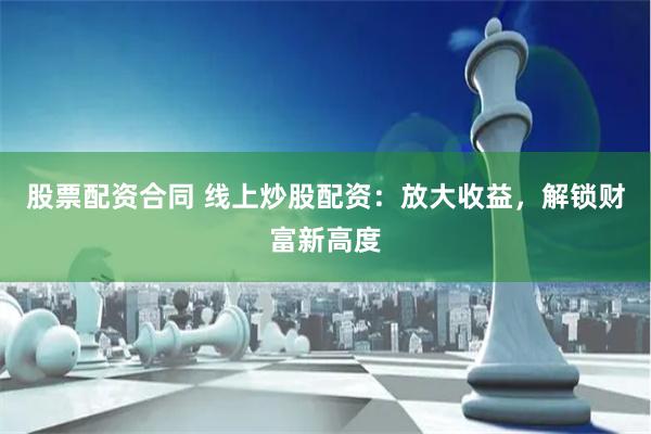 股票配资合同 线上炒股配资：放大收益，解锁财富新高度