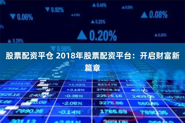 股票配资平仓 2018年股票配资平台：开启财富新篇章