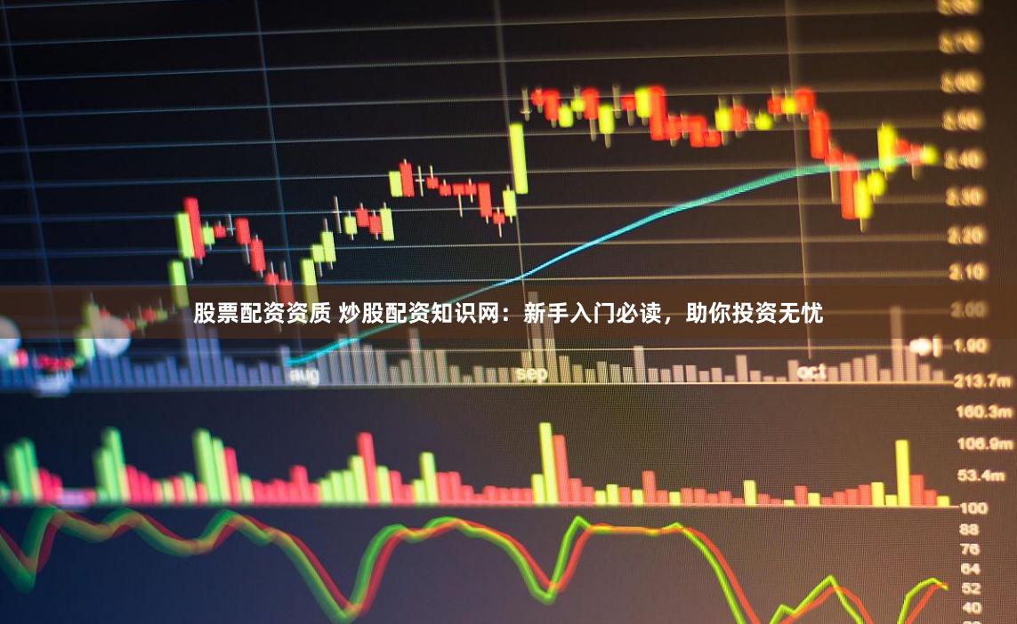 股票配资资质 炒股配资知识网：新手入门必读，助你投资无忧