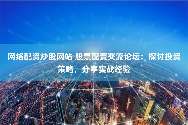 网络配资炒股网站 股票配资交流论坛：探讨投资策略，分享实战经验