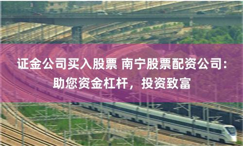 证金公司买入股票 南宁股票配资公司：助您资金杠杆，投资致富