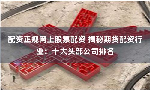 配资正规网上股票配资 揭秘期货配资行业：十大头部公司排名