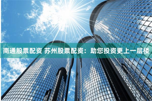 南通股票配资 苏州股票配资：助您投资更上一层楼