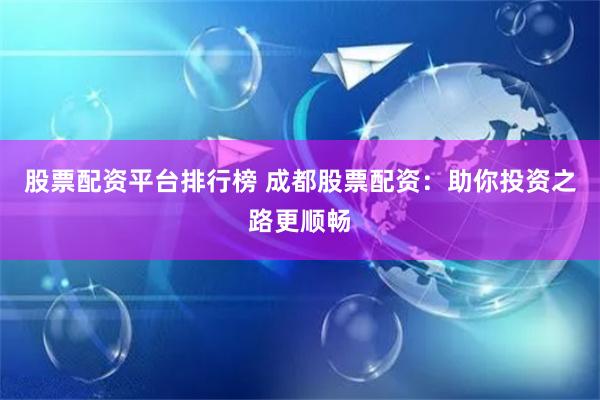股票配资平台排行榜 成都股票配资：助你投资之路更顺畅